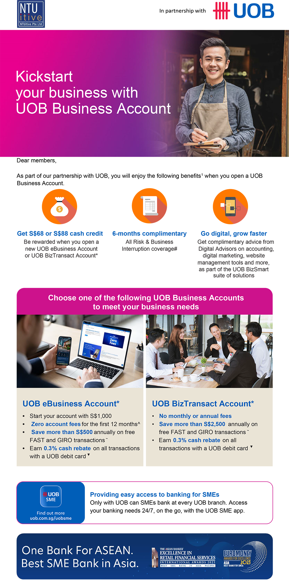 NTUitive Pte Ltd | In Partnership with UOB | Kickstart your business with UOB Business Account | Dear members, As part of our partnership with UOB, you will enjoy the following benefits1 when you open a UOB Business Account. | Get S$68 or S$88 cash credit, Be rewarded when you open a new UOB eBusiness Account or UOB BizTransact Account*; 6-months complimentary, All Risk & Business Interruption coverage#; Go digital, grow faster, Get complimentary advice from Digital Advisors on accounting, digital marketing, website management tools and more, as part of the UOB BizSmart suite of solutions | Choose one of the following UOB Business Accounts to meet your business needs | UOB eBusiness Account*. Start your account with S$1,000. Zero account fees for the first 12 months^. Save more than S$500 annually on free FAST and GIRO transactions~. Earn 0.3% cash rebateon all transactions with a UOB debit card▼ | UOB BizTransact Account*. No monthly or annual fees. Save more than S$2,500 annually on free FAST and GIRO transactions~. Earn 0.3% cash rebateon all transactions with a UOB debit card▼ | UOB SME. Find out more uob.co.sg/uobsme. Providing easy access to banking for SMEs. Only with UOB can SMEs bank at every UOB branch. Access your banking needs 24/7, on the go, with the UOB SME app. | One Bank for ASEAN. Best SME Bank in Asia. 