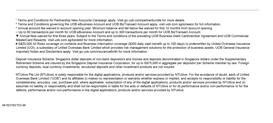 1 Terms and Conditions for Partnership New Accounts Campaign apply. Visit go.uob.com/partnerbundle for more details. | * Terms and Conditions governing the UOB eBusiness Account and UOB BizTransact Account apply, visit uob.com.sg/smeacc for full information. | ^ Annual account fee waived in account opening year. Minimum balance and fall below fee waived for first 12 months from account opening. | ~ Up to 60 transactions per month for UOB eBusiness Account and up to 300 transactions per month for UOB BizTransact Account. | ▼ Annual fees waived for first three years. Subject to the Terms and conditions of the prevailing UOB Business Debit Cardmember Agreement and UOB Commercial MasterCard Rewards. Visit uob.com.sg/bizdebit for more information. | # S$20,000 All Risks coverage on contents and Business Interruption coverage ($200 daily cash benefit up to 100 days) is underwritten by United Overseas Insurance Limited (UOI), a subsidiary of United Overseas Bank Limited which provides risk management solutions for the protection of business assets. UOB General Insurance Important Notes and Disclaimers apply. Visit go.uob.com/insurance6mth for more information. | Deposit Insurance Scheme: Singapore dollar deposits of non-bank depositors and monies and deposits denominated in Singapore dollars under the Supplementary Retirement Scheme are insured by the Singapore Deposit Insurance Corporation, for up to S$75,000 in aggregate per depositor per Scheme member by law. Foreign currency deposits, dual currency investments, structured deposits and other investment products are not insured. | NTUitive Pte Ltd (NTUitive) is solely responsible for the digital applications, products and/or services provided by NTUitive. For the avoidance of doubt, each of United Overseas Bank Limited (“UOB”) and its affiliates (i) makes no representation or warranty whether express or implied, and accepts no responsibility or liability for the completeness, accuracy, use, purchase and, where applicable, subscription of any of the digital applications, products and/or services provided by NTUitive and (ii) assumes no liability or responsibility and shall not be responsible or liable for the acts or defaults of NTUitive or for its performance and/or non-performance or for the defects, performance and/or non-performance in the digital applications, products and/or services provided by NTUitive. | ##Restricted##